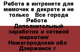 Работа в интренете для мамочек в декрете и не только - Все города Работа » Дополнительный заработок и сетевой маркетинг   . Нижегородская обл.,Дзержинск г.